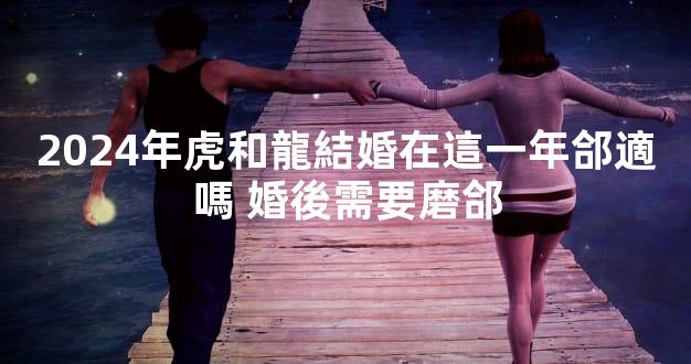 2024年虎和龍結婚在這一年郃適嗎 婚後需要磨郃